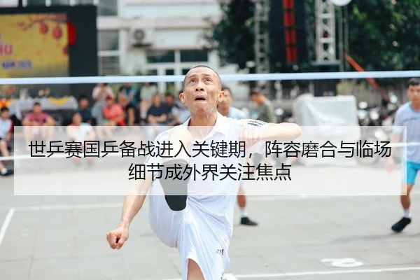 世乒赛国乒备战进入关键期，阵容磨合与临场细节成外界关注焦点